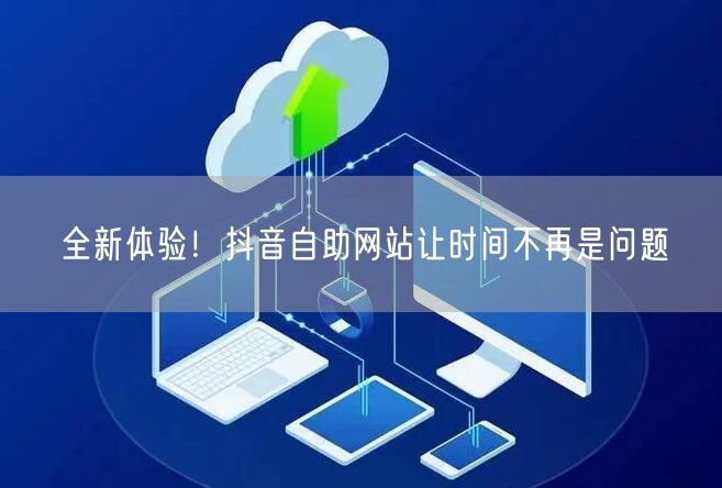 全新体验！抖音自助网站让时间不再是问题