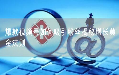 爆款视频号如何吸引粉丝揭秘增长黄金法则