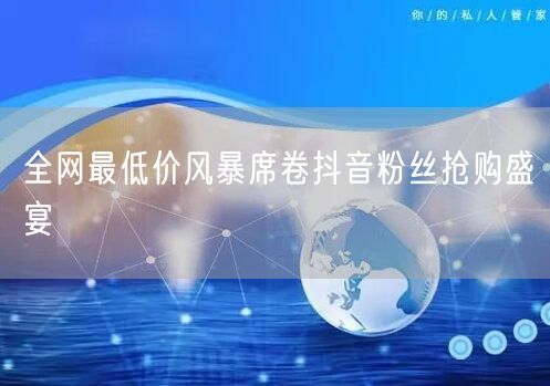 全网最低价风暴席卷抖音粉丝抢购盛宴
